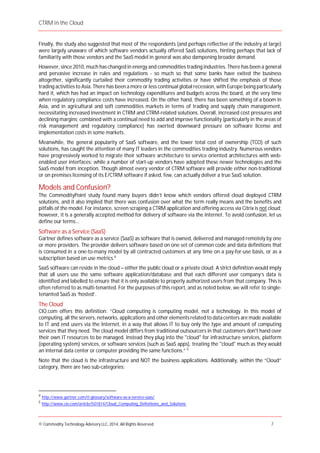 CTRM in the Cloud
© Commodity Technology Advisory LLC, 2014, All Rights Reserved. 7
Finally, the study also suggested that most of the respondents (and perhaps reflective of the industry at large)
were largely unaware of which software vendors actually offered SaaS solutions, hinting perhaps that lack of
familiarity with those vendors and the SaaS model in general was also dampening broader demand.
However, since 2010, much has changed in energy and commodities trading industries. There has been a general
and pervasive increase in rules and regulations - so much so that some banks have exited the business
altogether, significantly curtailed their commodity trading activities or have shifted the emphasis of those
trading activities to Asia. There has been a more or less continual global recession, with Europe being particularly
hard it, which has had an impact on technology expenditures and budgets across the board, at the very time
when regulatory compliance costs have increased. On the other hand, there has been something of a boom in
Asia, and in agricultural and soft commodities markets in terms of trading and supply chain management,
necessitating increased investment in CTRM and CTRM-related solutions. Overall, increased cost pressures and
declining margins; combined with a continual need to add and improve functionality (particularly in the areas of
risk management and regulatory compliance) has exerted downward pressure on software license and
implementation costs in some markets.
Meanwhile, the general popularity of SaaS software, and the lower total cost of ownership (TCO) of such
solutions, has caught the attention of many IT leaders in the commodities trading industry. Numerous vendors
have progressively worked to migrate their software architecture to service oriented architectures with web-
enabled user interfaces; while a number of start-up vendors have adopted these newer technologies and the
SaaS model from inception. Though almost every vendor of CTRM software will provide either non-traditional
or on premises licensing of its E/CTRM software if asked, few, can actually deliver a true SaaS solution.
Models and Confusion?
The CommodityPoint study found many buyers didn’t know which vendors offered cloud deployed CTRM
solutions, and it also implied that there was confusion over what the term really means and the benefits and
pitfalls of the model. For instance, screen scraping a CTRM application and offering access via Citrix is not cloud;
however, it is a generally accepted method for delivery of software via the internet. To avoid confusion, let us
define our terms...
Software as a Service (SaaS)
Gartner defines software as a service (SaaS) as software that is owned, delivered and managed remotely by one
or more providers. The provider delivers software based on one set of common code and data definitions that
is consumed in a one-to-many model by all contracted customers at any time on a pay-for-use basis, or as a
subscription based on use metrics.4
SaaS software can reside in the cloud – either the public cloud or a private cloud. A strict definition would imply
that all users use the same software application/database and that each different user company’s data is
identified and labelled to ensure that it is only available to properly authorized users from that company. This is
often referred to as multi-tenanted. For the purposes of this report, and as noted below, we will refer to single-
tenanted SaaS as ‘hosted’.
The Cloud
CIO.com offers this definition: “Cloud computing is computing model, not a technology. In this model of
computing, all the servers, networks, applications and other elements related to data centers are made available
to IT and end users via the Internet, in a way that allows IT to buy only the type and amount of computing
services that they need. The cloud model differs from traditional outsourcers in that customers don't hand over
their own IT resources to be managed. Instead they plug into the "cloud" for infrastructure services, platform
(operating system) services, or software services (such as SaaS apps), treating the "cloud" much as they would
an internal data center or computer providing the same functions.” 5
Note that the cloud is the infrastructure and NOT the business applications. Additionally, within the “Cloud”
category, there are two sub-categories:
4
http://www.gartner.com/it-glossary/software-as-a-service-saas/
5
http://www.cio.com/article/501814/Cloud_Computing_Definitions_and_Solutions
 