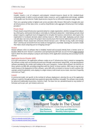 CTRM in the Cloud
© Commodity Technology Advisory LLC, 2014, All Rights Reserved. 8
Advertisement
Public Cloud
A public cloud is a set of computers and computer network resources based on the standard cloud-
computing model, in which a service provider makes resources, such as applications and storage, available
to the public over the Internet. Public cloud services may be free or offered on a pay-per-usage model.
There are a growing number of global scale service providers (like Amazon, Microsoft or Google) who own
all infrastructures at their data center, as well as Cloud Brokers who aggregate infrastructure from multiple
providers.6
Private Cloud
Private cloud is cloud infrastructure operated solely for a single organization, whether managed internally or
by a third party, and located internally or externally at a third party datacenter. Undertaking a private cloud
project requires a significant level of engagement to virtualize the business environment, and requires the
organization to reevaluate decisions about existing resources. When done right, deploying a private cloud
can add value, but every step in the project raises security issues that must be addressed to prevent serious
vulnerabilities. Private clouds have attracted criticism because users "still have to buy, build, and manage
them" and thus do not benefit from less hands-on management, essentially "[lacking] the economic model
that makes cloud computing such an intriguing concept".7
Hosted
Hosted software refers to software that is installed, hosted and accessed entirely from a remote server or
location. While the term “hosted” is sometimes used synonymously with SaaS, we use it tomean single-tenanted
SaaS in which the client company is using its own instance of the application exclusively and accessing it via the
internet.
Application Service Provider (ASP)
In an ASP environment, the application software resides on an IT infrastructure that is owned or managed by
the software vendor and is accessed by licensed users through a web browser using HTML, or by special purpose
software provided by the vendor and residing on the users computers. Custom client software can interface to
these systems via XML APIs, providing integration with the clients’ in-house systems. ASPs may or may not use
multi-tenancy in the deployment of their software; some ASPs offer an instance or license to each customer (for
example using Virtualization), some deploy in a single instance multi-tenant access mode, now more frequently
referred to as "SaaS".
Leased
A commercial model, not specific to the method of software deployment, whereby the use of the application
software is paid for through periodic lease payments (generally monthly or annually). The software may actually
be delivered traditionally on-premises, hosted or SaaS. The lease fees are calculated based on any number of
formulae such as per user, per instance and so on.
___________________________________________________________________________________
6
http://en.wikipedia.org/wiki/Public_cloud
7
http://en.wikipedia.org/wiki/Cloud_computing
 