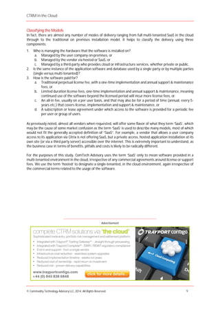 CTRM in the Cloud
© Commodity Technology Advisory LLC, 2014, All Rights Reserved. 9
Advertisement
Classifying the Models
In fact, there are almost any number of modes of delivery ranging from full multi-tenanted SaaS in the cloud
through to the traditional on premises installation model. It helps to classify the delivery using three
components:
1. Who is managing the hardware that the software is installed on?
a. Managed by the user company on-premises, or
b. Managed by the vendor via hosted or SaaS, or
c. Managed by a third-party who provides cloud or infrastructure services, whether private or public.
2. Is the same instance of the application software and database used by a single party or by multiple parties
(single versus multi-tenanted)?
3. How is the software paid for?
a. Traditional perpetual license fee, with a one-time implementation and annual support & maintenance
fees, or
b. Limited duration license fees, one-time implementation and annual support & maintenance, meaning
continued use of the software beyond the licensed period will incur more license fees, or
c. An all-in fee, usually on a per user basis, and that may also be for a period of time (annual, every 5-
years etc.) that covers license, implementation and support & maintenance, or
d. A subscription or lease agreement under which access to the software is provided for a periodic fee
per user or group of users.
As previously noted, almost all vendors when requested, will offer some flavor of what they term ‘SaaS’, which
may be the cause of some market confusion as the term ‘SaaS’ is used to describe many models, most of which
would not fit the generally accepted definition of “SaaS”. For example, a vendor that allows a user company
access to its application via Citrix is not offering SaaS, but a private access, hosted application installation at its
own site (or via a third party server) accessible over the internet. This is extremely important to understand, as
the business case in terms of benefits, pitfalls and costs is likely to be radically different.
For the purposes of this study, ComTech Advisory uses the term ‘SaaS’ only to mean software provided in a
multi-tenanted environment in the cloud, irrespective of any commercial agreements around license or support
fees. We use the term ‘hosted’ to designate a single-tenanted, in the cloud environment, again irrespective of
the commercial terms related to the usage of the software.
____________________________________________________________________________________
 