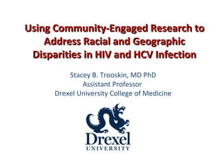 Stacey B. Trooskin, MD PhD
Assistant Professor
Drexel University College of Medicine
Using Community-Engaged Research toUsing Community-Engaged Research to
Address Racial and GeographicAddress Racial and Geographic
Disparities in HIV and HCV InfectionDisparities in HIV and HCV Infection
 