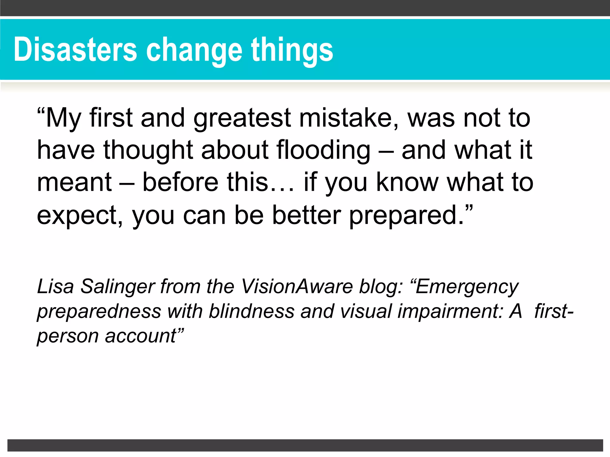 Disasters change things
“My first and greatest mistake, was not to
have thought about flooding – and what it
meant – before this… if you know what to
expect, you can be better prepared.”
Lisa Salinger from the VisionAware blog: “Emergency
preparedness with blindness and visual impairment: A first-
person account”
 