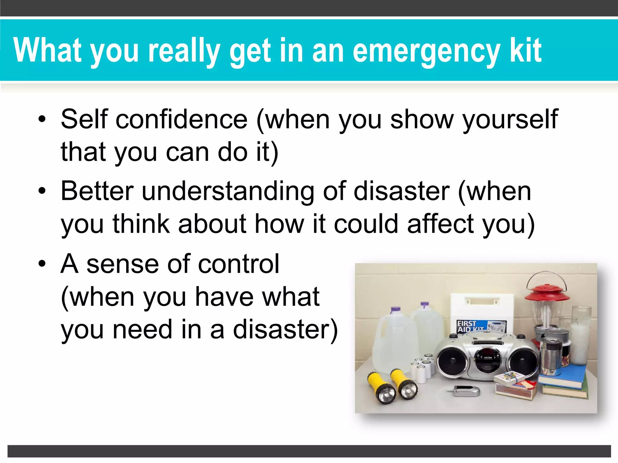 What you really get in an emergency kit
•  Self confidence (when you show yourself
that you can do it)
•  Better understanding of disaster (when
you think about how it could affect you)
•  A sense of control
(when you have what
you need in a disaster)
 