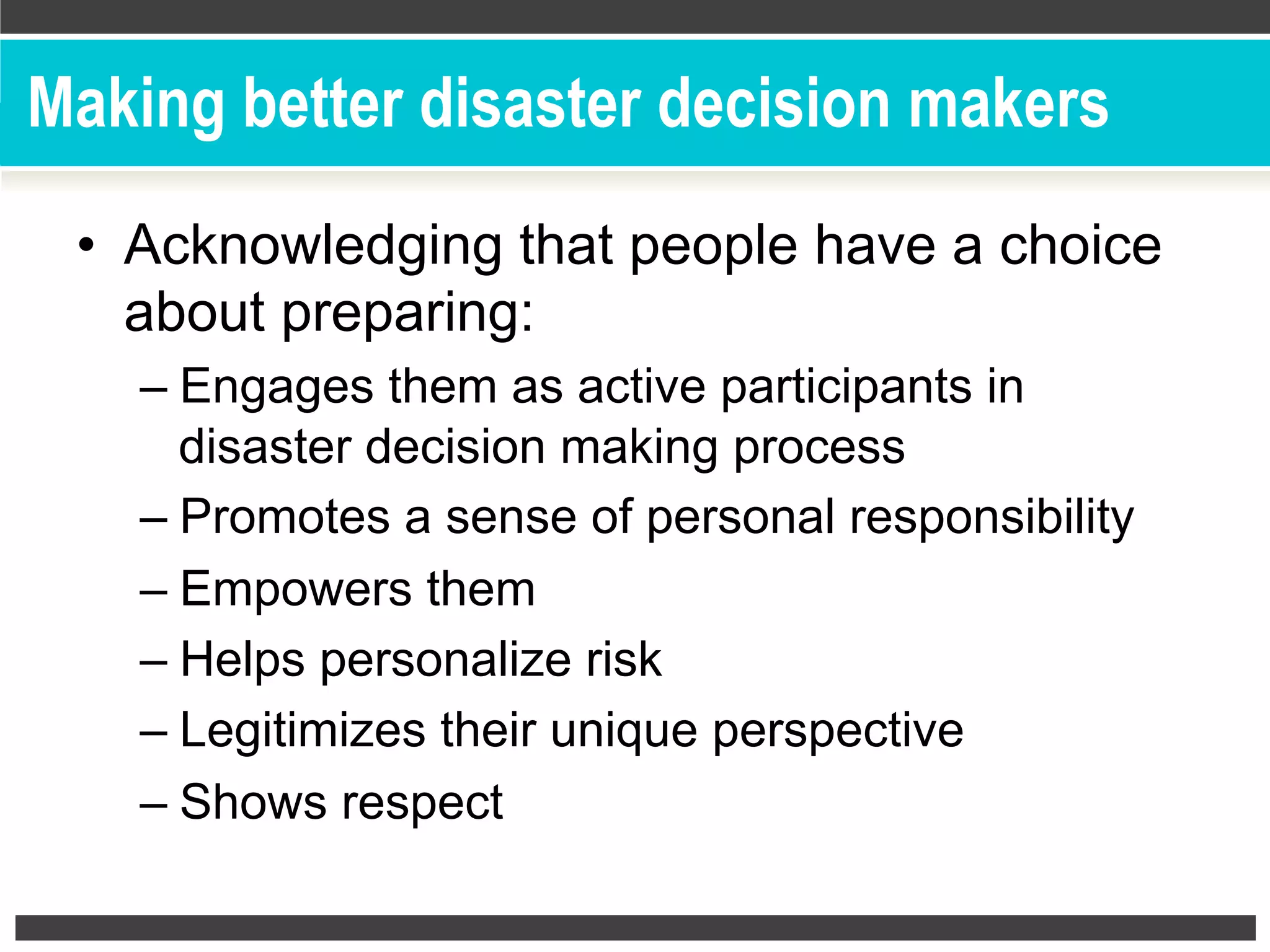Making better disaster decision makers
•  Acknowledging that people have a choice
about preparing:
– Engages them as active participants in
disaster decision making process
– Promotes a sense of personal responsibility
– Empowers them
– Helps personalize risk
– Legitimizes their unique perspective
– Shows respect
 
