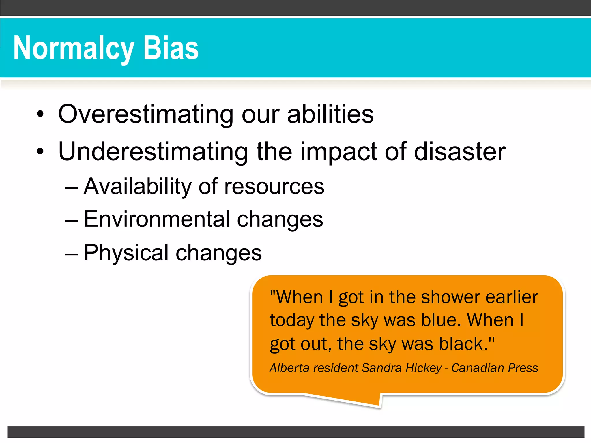 Normalcy Bias
•  Overestimating our abilities
•  Underestimating the impact of disaster
– Availability of resources
– Environmental changes
– Physical changes
"When I got in the shower earlier
today the sky was blue. When I
got out, the sky was black.''
Alberta resident Sandra Hickey - Canadian Press
 
