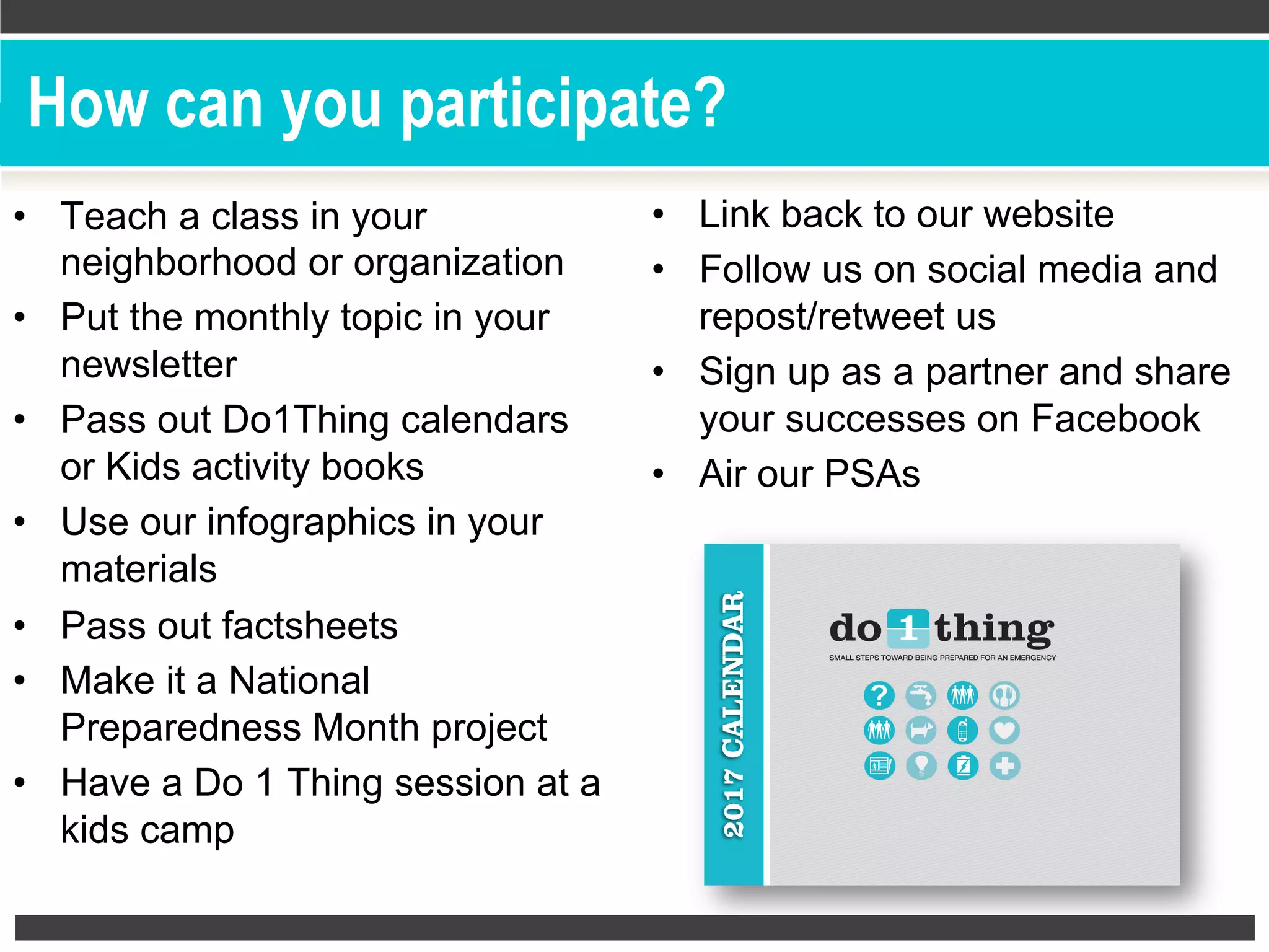 How can you participate?
•  Teach a class in your
neighborhood or organization
•  Put the monthly topic in your
newsletter
•  Pass out Do1Thing calendars
or Kids activity books
•  Use our infographics in your
materials
•  Pass out factsheets
•  Make it a National
Preparedness Month project
•  Have a Do 1 Thing session at a
kids camp
•  Link back to our website
•  Follow us on social media and
repost/retweet us
•  Sign up as a partner and share
your successes on Facebook
•  Air our PSAs
 