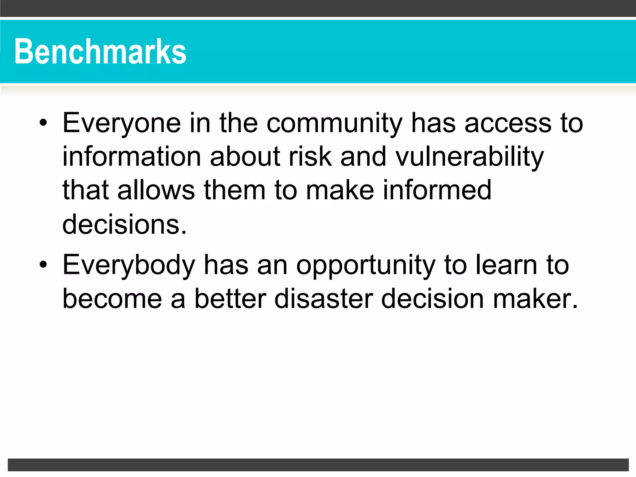 Benchmarks
•  Everyone in the community has access to
information about risk and vulnerability
that allows them to make informed
decisions.
•  Everybody has an opportunity to learn to
become a better disaster decision maker.
 
