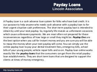 A Payday Loan is a cash advance loan system for folks who have bad credit. It is
our purpose to help anyone who needs cash advance with a payday loan to for
their urgent situation cash preferences. The short term payday loan is intended to
obtain by until your next payday. So, regularly life reveals us unforeseen occasions
which cause unforeseen payments. We are most often not prepared for these
inconveniences regardless of how large or small they might be. Payday One are
the best option when you call for instant money and you are sure you will be able
to repay the money when your next payday will come. You can simply use the
online payday loan to pay your dental treatment fees, emergency bills, school
bills of your young people, vehicle repair bills and so on. Payday loan online works
exactly like the payday loans that the consumers can get from the retail payday
loan establishments. They are short term loans that are designed to support the
clients at times of money emergency.
 