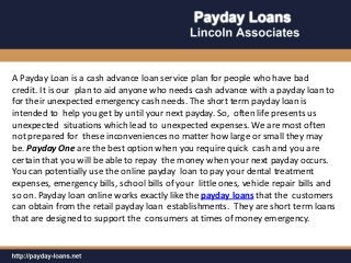 A Payday Loan is a cash advance loan service plan for people who have bad
credit. It is our plan to aid anyone who needs cash advance with a payday loan to
for their unexpected emergency cash needs. The short term payday loan is
intended to help you get by until your next payday. So, often life presents us
unexpected situations which lead to unexpected expenses. We are most often
not prepared for these inconveniences no matter how large or small they may
be. Payday One are the best option when you require quick cash and you are
certain that you will be able to repay the money when your next payday occurs.
You can potentially use the online payday loan to pay your dental treatment
expenses, emergency bills, school bills of your little ones, vehicle repair bills and
so on. Payday loan online works exactly like the payday loans that the customers
can obtain from the retail payday loan establishments. They are short term loans
that are designed to support the consumers at times of money emergency.
 