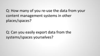 Q: How many of you re-use the data from your
content management systems in other
places/spaces?
Q: Can you easily export data from the
systems/spaces yourselves?
 