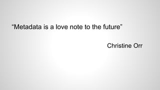 “Metadata is a love note to the future”
Christine Orr
 