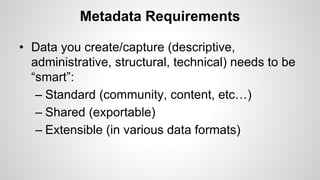 Metadata Requirements
• Data you create/capture (descriptive,
administrative, structural, technical) needs to be
“smart”:
– Standard (community, content, etc…)
– Shared (exportable)
– Extensible (in various data formats)
 