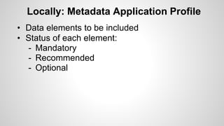 Locally: Metadata Application Profile
• Data elements to be included
• Status of each element:
- Mandatory
- Recommended
- Optional
 