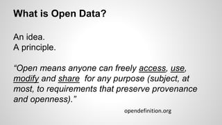 What is Open Data?
An idea.
A principle.
“Open means anyone can freely access, use,
modify and share for any purpose (subject, at
most, to requirements that preserve provenance
and openness).”
opendefinition.org
 