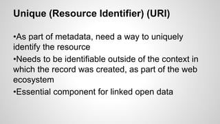 Unique (Resource Identifier) (URI)
•As part of metadata, need a way to uniquely
identify the resource
•Needs to be identifiable outside of the context in
which the record was created, as part of the web
ecosystem
•Essential component for linked open data
 