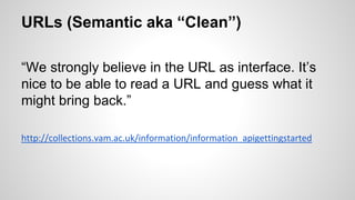 URLs (Semantic aka “Clean”)
“We strongly believe in the URL as interface. It’s
nice to be able to read a URL and guess what it
might bring back.”
http://collections.vam.ac.uk/information/information_apigettingstarted
 