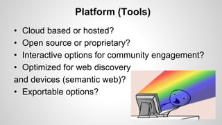 Platform (Tools)
• Cloud based or hosted?
• Open source or proprietary?
• Interactive options for community engagement?
• Optimized for web discovery
and devices (semantic web)?
• Exportable options?
 