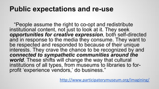 Public expectations and re-use
“People assume the right to co-opt and redistribute
institutional content, not just to look at it. They seek
opportunities for creative expression, both self-directed
and in response to the media they consume. They want to
be respected and responded to because of their unique
interests. They crave the chance to be recognized by and
connected to sympathetic communities around the
world. These shifts will change the way that cultural
institutions of all types, from museums to libraries to for-
profit ‘experience vendors,’ do business.”
http://www.participatorymuseum.org/imagining/
 