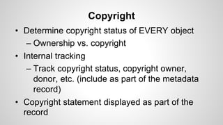 Copyright
• Determine copyright status of EVERY object
– Ownership vs. copyright
• Internal tracking
– Track copyright status, copyright owner,
donor, etc. (include as part of the metadata
record)
• Copyright statement displayed as part of the
record
 