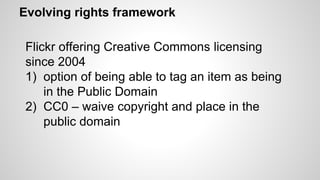 Evolving rights framework
Flickr offering Creative Commons licensing
since 2004
1) option of being able to tag an item as being
in the Public Domain
2) CC0 – waive copyright and place in the
public domain
 