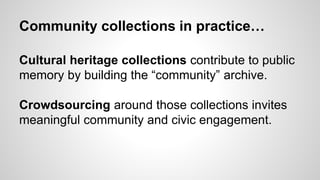 Community collections in practice…
Cultural heritage collections contribute to public
memory by building the “community” archive.
Crowdsourcing around those collections invites
meaningful community and civic engagement.
 