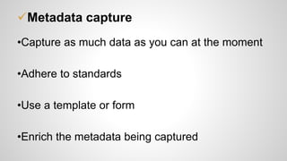 Metadata capture
•Capture as much data as you can at the moment
•Adhere to standards
•Use a template or form
•Enrich the metadata being captured
 