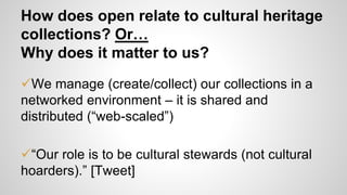 How does open relate to cultural heritage
collections? Or…
Why does it matter to us?
We manage (create/collect) our collections in a
networked environment – it is shared and
distributed (“web-scaled”)
“Our role is to be cultural stewards (not cultural
hoarders).” [Tweet]
 