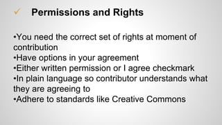  Permissions and Rights
•You need the correct set of rights at moment of
contribution
•Have options in your agreement
•Either written permission or I agree checkmark
•In plain language so contributor understands what
they are agreeing to
•Adhere to standards like Creative Commons
 