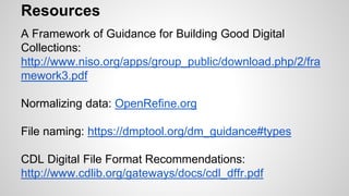 Resources
A Framework of Guidance for Building Good Digital
Collections:
http://www.niso.org/apps/group_public/download.php/2/fra
mework3.pdf
Normalizing data: OpenRefine.org
File naming: https://dmptool.org/dm_guidance#types
CDL Digital File Format Recommendations:
http://www.cdlib.org/gateways/docs/cdl_dffr.pdf
 