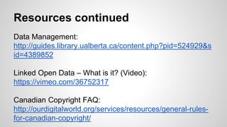 Resources continued
Data Management:
http://guides.library.ualberta.ca/content.php?pid=524929&s
id=4389852
Linked Open Data – What is it? (Video):
https://vimeo.com/36752317
Canadian Copyright FAQ:
http://ourdigitalworld.org/services/resources/general-rules-
for-canadian-copyright/
 