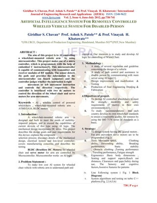 Giridhar S. Chavan, Prof. Ashok S. Patole** & Prof. Vinayak H. Khatawate / International
          Journal of Engineering Research and Applications (IJERA) ISSN: 2248-9622
                   www.ijera.com Vol. 2, Issue 4, June-July 2012, pp.738-741
 ARTIFICIAL INTELLIGENCE SYSTEM FOR REMOTELY CONTROLLED
       WHEELED VEHICLE SYSTEM FOR DISABLED PERSON
        Giridhar S. Chavan* Prof. Ashok S. Patole** & Prof. Vinayak H.
                                Khatawate**
  *(FR.CRCE, Department of Production Engineering, Bandstand, Mumbai-50)**(PIIT,New Mumbai)


 ABSTRACT :
         The aim of this project is to AI controlling    control it. Our intention is to study and develop AI
a wheelchair-mounted robotic arm           by using      logic for controlling of Wheel Chair.
microcontroller. This project makes use of a micro
controller, which is programmed, with the help of        3. Methodology :
embedded C instructions[3]. This microcontroller             i. A study of several regulation and guideline
is capable of communicating with transmitter and                concerning the design of a vehicle
receiver modules of RF module. The sensor detects           ii. A study of path control and assistance to
the path and provides the information to the                    disable person by communicating with main
microcontroller (on board computer) and the                     server using AI logic[1].
controller judges whether the instruction is right         iii. Design improvement and modification &
         movement or left movement instruction                  Testing
and controls the direction respectively. The               iv.  Production of final Engineering Drawing &
controller is interfaced with two dc motors to                  Fabrication
control the direction of the wheel chair and servo
motors for arm movements.                                4.Objectives of project.
                                                            i.  To devlop AI controlled wheelchairs to meet
Keywords - AI , wireless control of powered                     the    strength,   durability     and     safety
wheelchairs , wheelchair-mounted robotic arm         ,          requirements of user(s) in their own
ATMEGA16, BLDC motors                                           environment(s)[2].
                                                           ii.  To study       recommendations       that each
1. Introduction :                                               country develop its own wheelchair standards
         A wheelchair-mounted robotic arm           is          to ensure a reasonable quality, for instance by
designed and built to meet the needs of mobility-               using the ISO 7176 series of standards as a
impaired persons, and to exceed the capabilities of             basis.
current devices of this type using AI logic. The
mechanical design incorporates DC drive. This project    5. Strategy:
describes the design goals and user requirements for         i.  To design system having DC geared motors .
this device; explains the component                              For arm movement servo motors are to be
selection process; discusses details of the mechanical           programmed.(Fig.2)
design, electrical system and low-level controller;         ii.  Tests: Maximum speed,                  Climbing
covers manufacturing concerns; and describes the                 ability, Descending ability,           Breaking
testing.                                                         performance,            Static          stability
         BLDC (Brushless DC Motors) for wheeled                  , Obstacle climbing ,Turning performance
chair and servo motor for arm are controlled by                  , Traveling performance, Fatigue strength
Microcontroller. Microcontroller works on AI logic.        iii.  Ergonomics :Basic body dimensions ,
                                                                 Seating and support aspects,Reach out
2. Problem Statement :                                           distances, Clearances and gaps,Safety during
         To make low cost AI system for wheeled                  use,     The     Sensory       and     cognitive
chair vehicle with robotic arm to understand path and            factors,Assistive features for patients

                                                          iv.     Line Following system ( Fig. 1 Block
                                                                  Diagram)
                                                           v.     System algorithum and testing on turbo C++
                                                                  platform.(Fig. 2,3,4,5,6)
                                                                                                  738 | P a g e
 