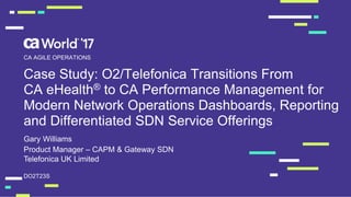 Case Study: O2/Telefonica Transitions From
CA eHealth® to CA Performance Management for
Modern Network Operations Dashboards, Reporting
and Differentiated SDN Service Offerings
Gary Williams
DO2T23S
CA AGILE OPERATIONS
Product Manager – CAPM & Gateway SDN
Telefonica UK Limited
 