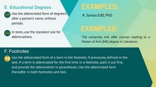 E. Educational Degrees
Use the abbreviated form of degree/s
after a person’s name, without
periods.
R. Santos EdD, PhD
08
10 Use the abbreviated form of a term in the footnote, if previously defined in the
text. If a term is abbreviated for the first time in a footnote, spell it out first,
and provide the abbreviation in parentheses. Use the abbreviated form
thereafter in both footnotes and text.
F. Footnotes
In texts, use the standard rule for
abbreviations.
09
The university will offer courses leading to a
Master of Arts (MA) degree in Literature.
 