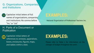 G. Organizations, Companies,
and Institutions
Capitalize initial letters of full
names of organizations, companies,
and institutions. No comma before
“Inc." or "Ltd.”
National Organization of Professional Teachers Inc.
34
H. Parts of a Document or
Publication
Capitalize initial letters of
references to annexes, appendixes,
boxes, enclosures, figures, maps,
and tables within a text.
Please refer to Table 1 for information on the
changes of budget throughout the years.
35
 