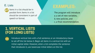 67 Items in a list should be in
parallel form. Items in a list
should be consistent in part of
speech or format.
E. Lists
68 Introduce vertical lists with a full sentence, or an introductory clause
to set off the list below it. Begin all items in a vertical list with an
initial capital letter. However, when a list completes the sentence
that introduces it, use lowercase initial letters on the list.
The program will introduce
a. a set of new variables,
b. new policies, and
c. a final recommendation.
 