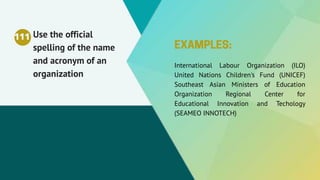 Use the official
spelling of the name
and acronym of an
organization
International Labour Organization (ILO)
United Nations Children's Fund (UNICEF)
Southeast Asian Ministers of Education
Organization Regional Center for
Educational Innovation and Techology
(SEAMEO INNOTECH)
111
 