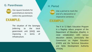 Use square brackets for
parenthetical elements
within the parentheses
143
The situation of the barangay
(referring to the local
government unit [LGU]) was
improving in terms of
infrastructure.
G. Parentheses
Use a period to mark the
end of a declarative or
imperative sentence.
144
The K to 12 Basic Education Program
is a flagship reform program of the
Department of Education (DepEd), in
close collaboration with various
education sectors, particularly the
Commission on Higher Education
(CHED) and the Technical Education
and Skills Development Authority
(TESDA).
H. Period
 