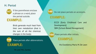 If the parentheses enclose
a phrase or a word, place
the period outside.
147
Birds generate much heat from
their own metabolism (that is
the sum of all the chemical
changes in the body).
H. Period
Do not place periods on acronyms.
149
ECCD [Early Childhood Care and
Development]
SBM [School-Based Management]
Place periods after abbreviations.
148
Mr. and Mrs. Santos
Place periods after initials.
150
His Excellency Mario M. De Leon
 