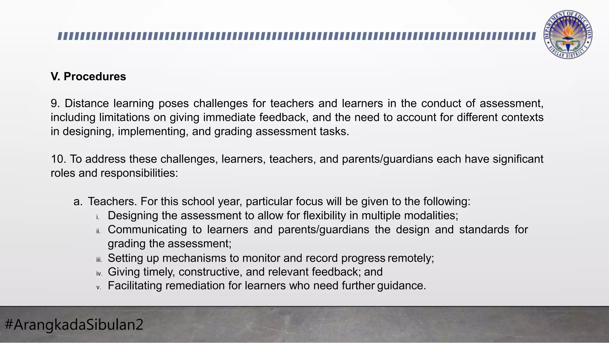 #ArangkadaSibulan2
V. Procedures
9. Distance learning poses challenges for teachers and learners in the conduct of assessment,
including limitations on giving immediate feedback, and the need to account for different contexts
in designing, implementing, and grading assessment tasks.
10. To address these challenges, learners, teachers, and parents/guardians each have significant
roles and responsibilities:
a. Teachers. For this school year, particular focus will be given to the following:
i. Designing the assessment to allow for flexibility in multiple modalities;
ii. Communicating to learners and parents/guardians the design and standards for
grading the assessment;
iii. Setting up mechanisms to monitor and record progress remotely;
iv. Giving timely, constructive, and relevant feedback; and
v. Facilitating remediation for learners who need further guidance.
 