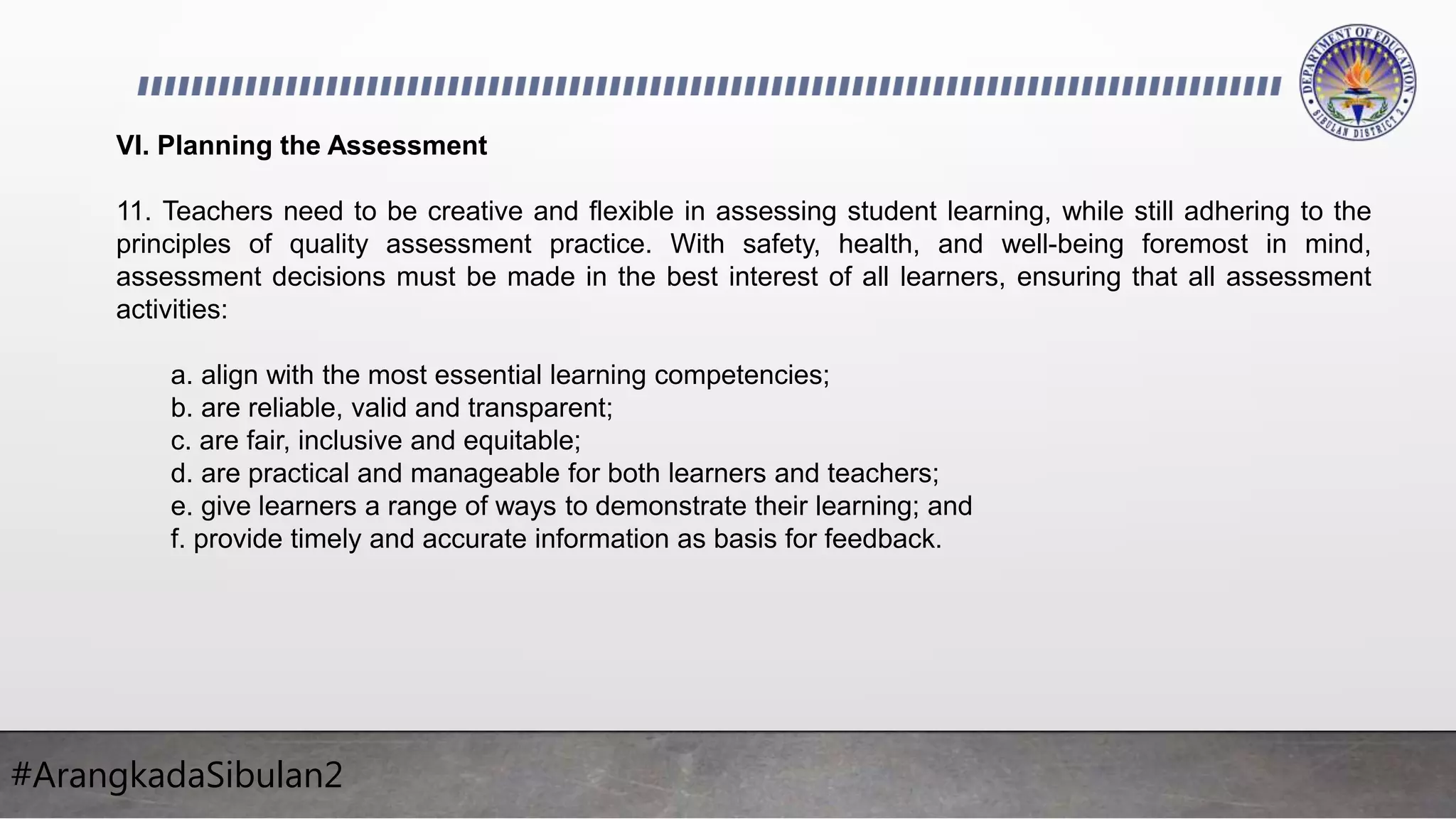 #ArangkadaSibulan2
VI. Planning the Assessment
11. Teachers need to be creative and flexible in assessing student learning, while still adhering to the
principles of quality assessment practice. With safety, health, and well-being foremost in mind,
assessment decisions must be made in the best interest of all learners, ensuring that all assessment
activities:
a. align with the most essential learning competencies;
b. are reliable, valid and transparent;
c. are fair, inclusive and equitable;
d. are practical and manageable for both learners and teachers;
e. give learners a range of ways to demonstrate their learning; and
f. provide timely and accurate information as basis for feedback.
 