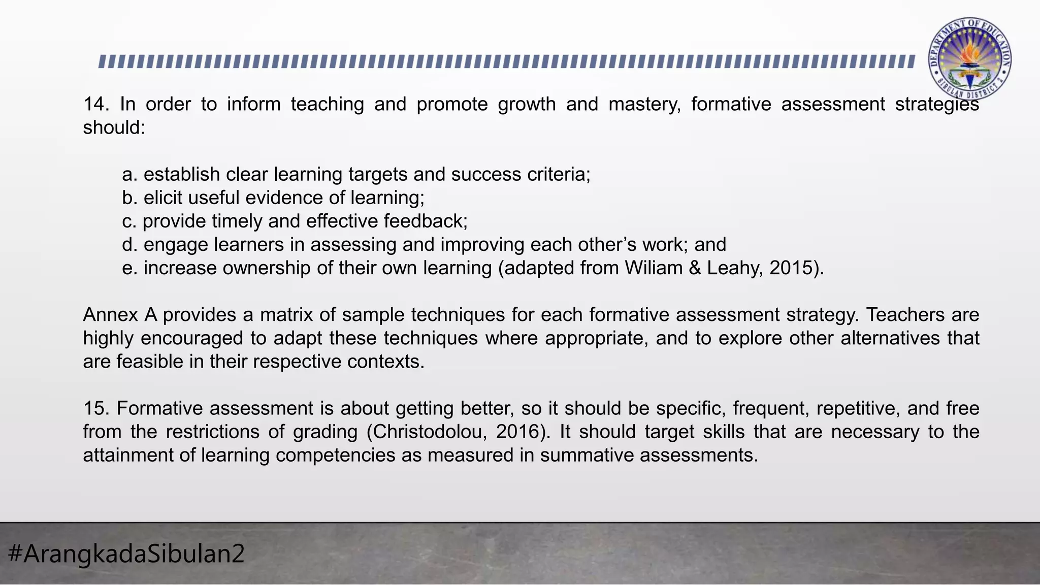 #ArangkadaSibulan2
14. In order to inform teaching and promote growth and mastery, formative assessment strategies
should:
a. establish clear learning targets and success criteria;
b. elicit useful evidence of learning;
c. provide timely and effective feedback;
d. engage learners in assessing and improving each other’s work; and
e. increase ownership of their own learning (adapted from Wiliam & Leahy, 2015).
Annex A provides a matrix of sample techniques for each formative assessment strategy. Teachers are
highly encouraged to adapt these techniques where appropriate, and to explore other alternatives that
are feasible in their respective contexts.
15. Formative assessment is about getting better, so it should be specific, frequent, repetitive, and free
from the restrictions of grading (Christodolou, 2016). It should target skills that are necessary to the
attainment of learning competencies as measured in summative assessments.
 