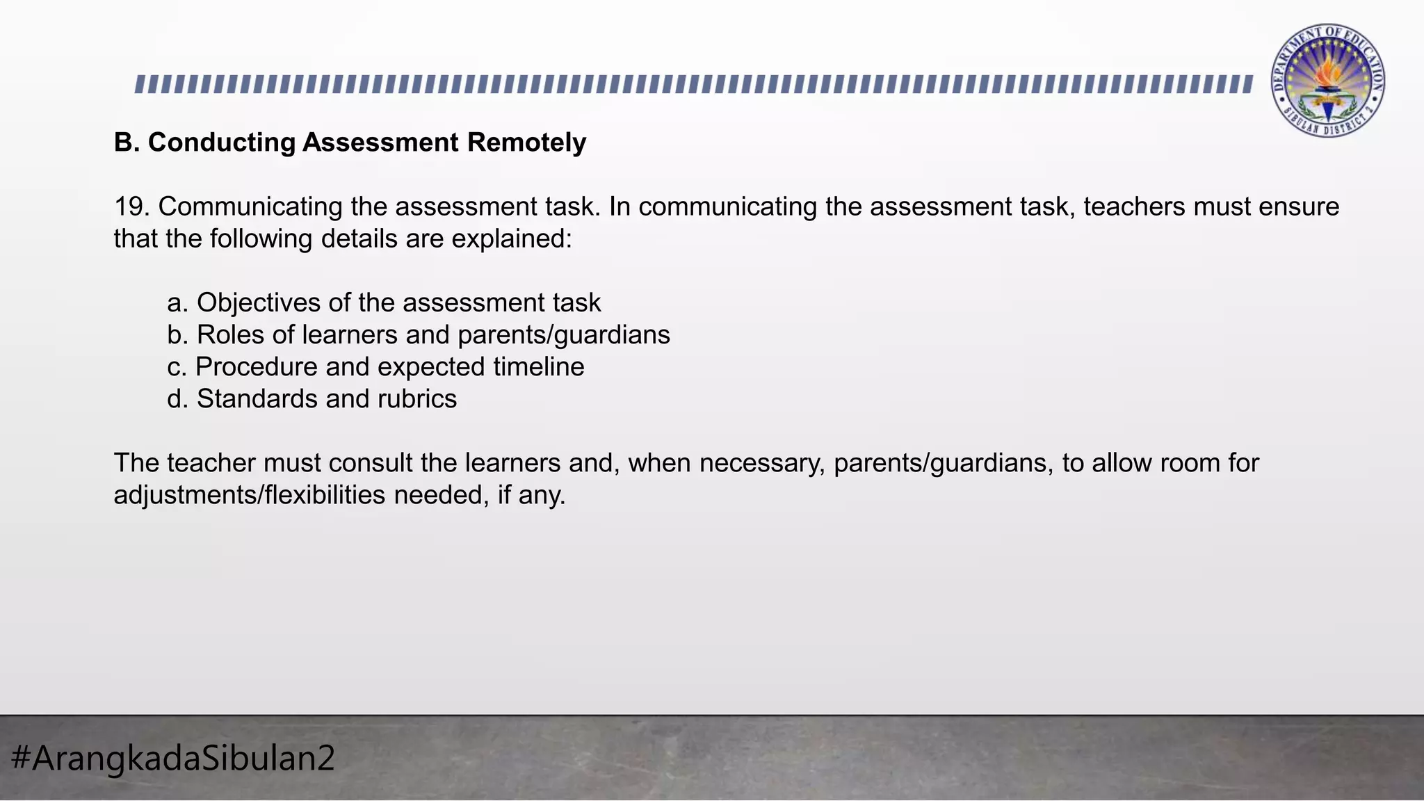#ArangkadaSibulan2
B. Conducting Assessment Remotely
19. Communicating the assessment task. In communicating the assessment task, teachers must ensure
that the following details are explained:
a. Objectives of the assessment task
b. Roles of learners and parents/guardians
c. Procedure and expected timeline
d. Standards and rubrics
The teacher must consult the learners and, when necessary, parents/guardians, to allow room for
adjustments/flexibilities needed, if any.
 