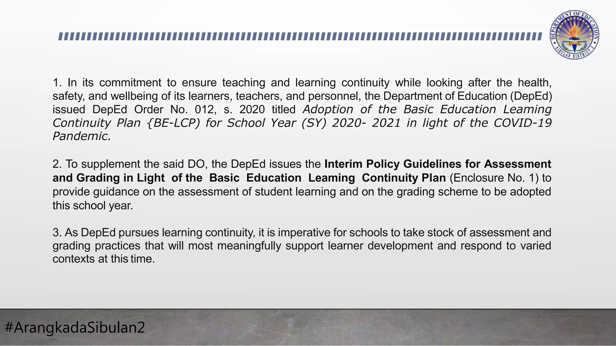 #ArangkadaSibulan2
1. In its commitment to ensure teaching and learning continuity while looking after the health,
safety, and wellbeing of its learners, teachers, and personnel, the Department of Education (DepEd)
issued DepEd Order No. 012, s. 2020 titled Adoption of the Basic Education Leaming
Continuity Plan {BE-LCP) for School Year (SY) 2020- 2021 in light of the COVID-19
Pandemic.
2. To supplement the said DO, the DepEd issues the Interim Policy Guidelines for Assessment
and Grading in Light of the Basic Education Leaming Continuity Plan (Enclosure No. 1) to
provide guidance on the assessment of student learning and on the grading scheme to be adopted
this school year.
3. As DepEd pursues learning continuity, it is imperative for schools to take stock of assessment and
grading practices that will most meaningfully support learner development and respond to varied
contexts at this time.
 