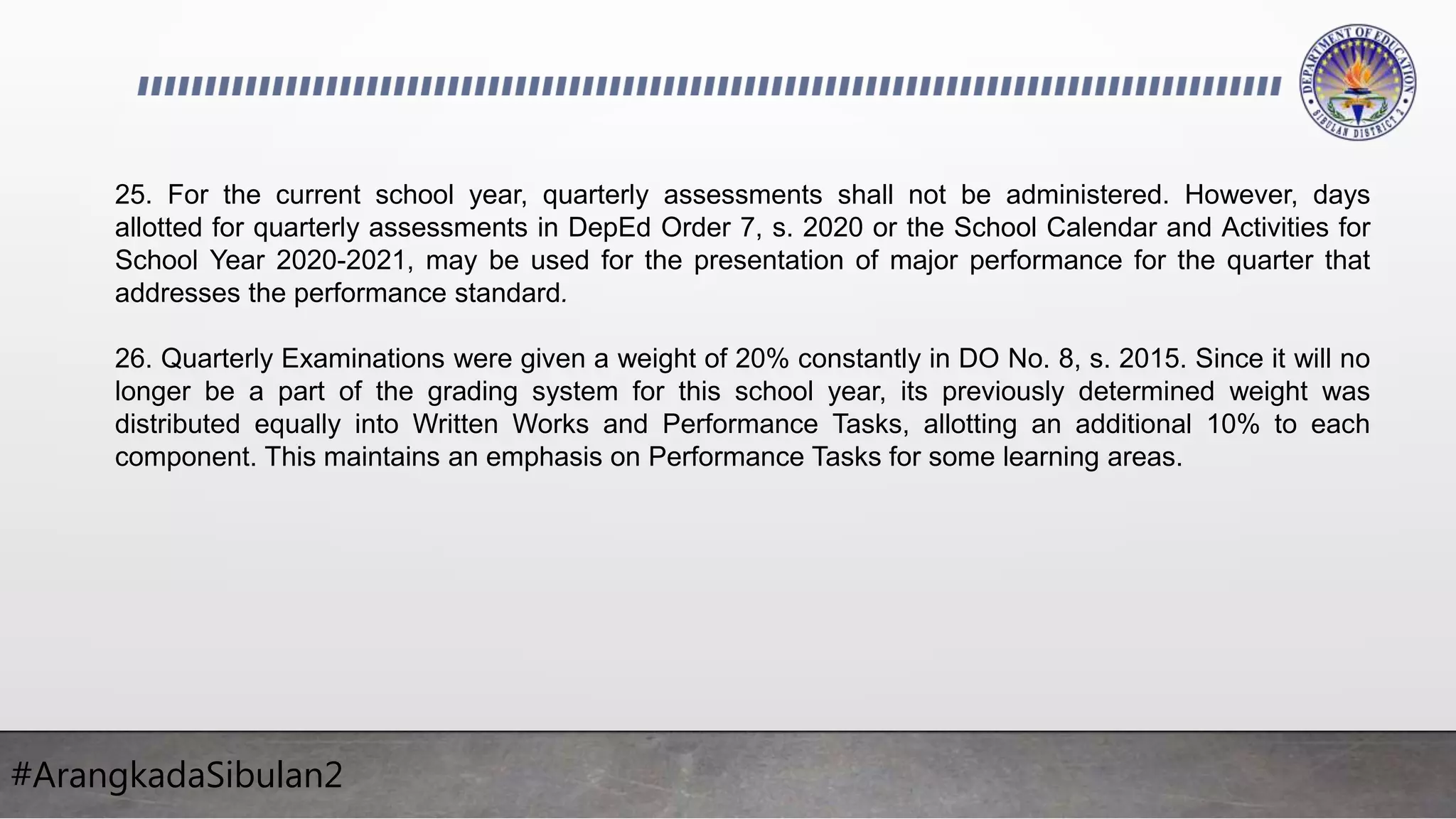 #ArangkadaSibulan2
25. For the current school year, quarterly assessments shall not be administered. However, days
allotted for quarterly assessments in DepEd Order 7, s. 2020 or the School Calendar and Activities for
School Year 2020-2021, may be used for the presentation of major performance for the quarter that
addresses the performance standard.
26. Quarterly Examinations were given a weight of 20% constantly in DO No. 8, s. 2015. Since it will no
longer be a part of the grading system for this school year, its previously determined weight was
distributed equally into Written Works and Performance Tasks, allotting an additional 10% to each
component. This maintains an emphasis on Performance Tasks for some learning areas.
 