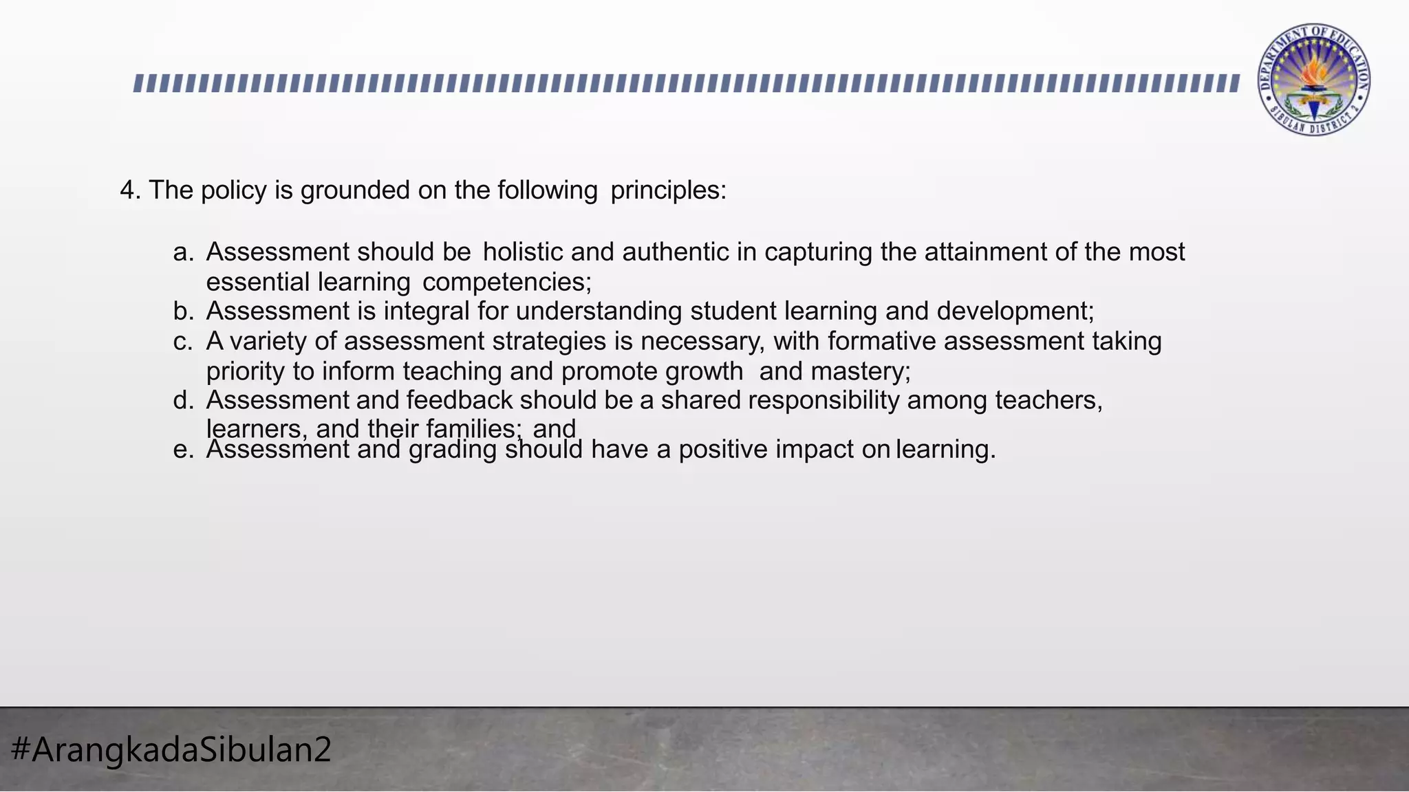 #ArangkadaSibulan2
4. The policy is grounded on the following principles:
a. Assessment should be holistic and authentic in capturing the attainment of the most
essential learning competencies;
b. Assessment is integral for understanding student learning and development;
c. A variety of assessment strategies is necessary, with formative assessment taking
priority to inform teaching and promote growth and mastery;
d. Assessment and feedback should be a shared responsibility among teachers,
learners, and their families; and
e. Assessment and grading should have a positive impact on learning.
 