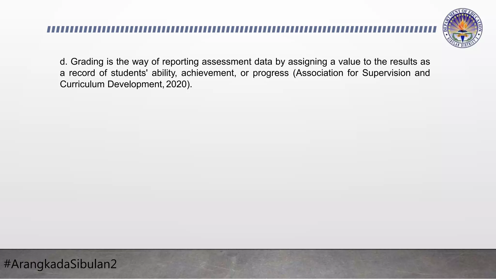 #ArangkadaSibulan2
d. Grading is the way of reporting assessment data by assigning a value to the results as
a record of students' ability, achievement, or progress (Association for Supervision and
Curriculum Development, 2020).
 