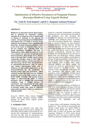 P. L. Naik , D. C. Katpatal / International Journal of Engineering Research and Applications
(IJERA) ISSN: 2248-9622 www.ijera.com
Vol. 3, Issue 4, Jul-Aug 2013, pp.701-706
701 | P a g e
Optimization of Effective Parameters of Pongamia Pinnata
(Karanja) Biodiesel Using Taguchi Method
P.L. NaikM. Tech Student1
, and D. C. Katpatal Assistant Professor2
1, 2
Mechanical Engineering Department, KITS College of engineering, Ramtek.441106 (India)
ABSTRACT
Biodiesel is an alternative fuel for diesel engines
that is produced by chemically reacting
vegetable oil or animal fat with an alcohol such
as ethanol or methanol in the presence of
catalyst. The growing interest in biodiesel (fatty
acid methyl ester or FAME) is because of the
similarity of its properties when comparing with
diesel fuel. Karanja (Pongamia pinnata), which
is one of the source of biodiesel, widely spread
all over tropical Asia, Australia, India and
locally distributed throughout the state of
Maharashtra( India) along the bank of rivers,
very common near sea coast in tidal and beach
forests in Konkan, along Deccan rivers. Mature
seeds of Karanja have recently gained a great
commercial relevance owing to their high oil
content, which is used as an alternate source of
fuel and energy. In this study, the optimization
of experimental parameters, such as catalyst
type, catalyst concentration, molar ratio of
alcohol to oil and reaction temperature, on the
transesterification for the production of
Karanja methyl ester was performed. Alkali
catalyzed method has been used for biodiesel
production process by using catalysts such as
KOH, NaOH, NaOCH3. The Taguchi method
helped to understand the effect of control
parameter and to optimize the experimental
conditions from a limited number of
experiments and contribution of each noise
factor calculated by ANOVA. Finally the yield
of Karanja methyl ester could be improved
using control parameter which was obtained by
Taguchi method.
Keywords: ANOVA, Basic catalyst, Biodiesel,
FAME, Karanja (Pongamia pinnata), KOME
(Karanja oil methyl ester), Taguchi method,
Transesterification.
I. INTRODUCTION
Biodiesel is an alternative fuel made from
renewable biological sources such as vegetable oils
both edible and non edible oil and animal fat. It is
derived from triglycerides by transesterification
and from the fatty acids by esterification has
attracted considerable attention during the past
decade as a renewable, biodegradable, eco-friendly
and non-toxic fuel. Several processes for biodiesel
fuel production have been developed like
emulsification, pyrolysis but transesterification is
commonly used commercial process to produce
clean and environment friendly fuel. Biodiesels
such as rapeseed biodiesel, soy bean biodiesel,
sunflower biodiesel, Jatropha biodiesel, Karanja
biodiesel, rice bran oil, neem oil, sal seed oil,
cotton seed oil, palm seed oil, rape seed oil, castor
oil, rubber seed oil are some of the biodiesel
currently considered as substitute for diesel.
Biodiesel from karanja oil shows no corrosion on
piston metal and piston liner whereas jatropha
curcas has slight corrosive effect on piston liner.[1]
Karanja (Pongamia pinnata) is a species of tree in
the pea family, native in tropical and temperate
Asia including parts of India, China, Japan,
Malaysia, Australia and Pacific islands. The
extracted oil cannot be used directly in diesel
engines because of its high viscosity. High
viscosity of pure vegetable oils would reduces the
fuel atomization and increase fuel spray
penetration, which is responsible for high engine
deposits and thickening of lubricating oil. The use
of chemically altered or transesterified vegetable
oil called biodiesel does not require modification in
engine or injection system or fuel lines and is
directly possible in any diesel engine.[2]
There has been greater awareness on Biodiesel in
India in the recent times due to shortage of fuel and
increasing prices. Significant activities have picked
up for its production especially with a view to
reduce the huge cost involved in import of
Petroleum products. In addition, the process of
production of Biodiesel from non edible vegetable
oil will boost the rural economy and it will provide
non-polluting, bio degradable and safe
environment.
S. Antony Raja et al[4] prepared a biodiesel from
jatropha oil. They carried out transesterification
reaction a batch reactor. For reaction 500ml of
jatropha oil was heated upto 70°C in a round
bottom flask to drawn off moisture and stirred
vigorously. Methanol of 99.5% purity having
density0.791 g/cm³ was used. 2.5 gram of catalyst
NaOH was dissolved in Methanol in bi molar ratio,
 