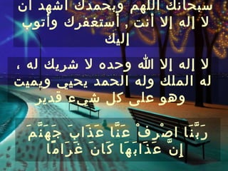 ‫سبحانك اللهم وبحمدك أشهد أن‬
‫ل إله إل أنت , أستغفرك وأتوب‬
           ‫إليك‬
‫ل إله إل ا وحده ل شريك له ،‬
‫له الملك وله الحمد يحيي ويميت‬
   ‫وهو على كل شيء قدير‬

 ‫ر َ ب ّ ن َا ا ص ْ ر ِ ف ْ ع َ ن ّا ع َ ذ َا ب َ ج َ ه َ ن ّ م َ‬
           ‫إ ِ ن ّ ع َ ذ َا ب َ ه َا ك َا ن َ غ َ ر َا م ًا‬
 