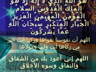 ‫ه ُ و َ ال ل ّ ه ُ ا ل ّ ذ ِي ل إ ِ ل َ ه َ إ ِ ل ه ُ و َ‬
                ‫ّ‬
        ‫ا ل ْ م َ ل ِ ك ُ ا ل ْ ق ُ د ّو س ُ ال س ّل م ُ‬
     ‫ا ل ْ م ُ ؤ ْ م ِ ن ُ ا ل ْ م ُ ه َ ي ْ م ِ ن ُ ا ل ْ ع َ ز ِي ز ُ‬
‫ا ل ْ ج َ ب ّا ر ُ ا ل ْ م ُ ت َ ك َ ب ّ ر ُ س ُ ب ْ ح َا ن َ ال ل ّ ه ِ‬
                      ‫ع َ م ّا ي ُ ش ْ ر ِ ك ُو ن َ‬
‫اللهم آت نفوسنا تقواها وزكها أنت خير‬
     ‫من زكّاها أنت وليها ومولها‬

‫اللهم إني أعوذ بك من الشقاق‬
   ‫والنفاق وسوء الخلق‬
 