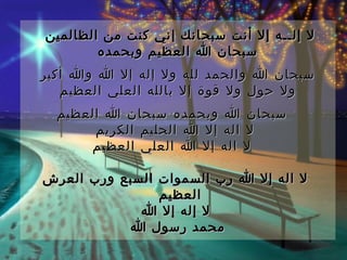 ‫ل إلــه إل أنت سبحانك إني كنت من الظالمين‬
        ‫سبحان ا العظيم وبحمده‬
‫سبحان ا والحمد لله ول إله إل ا وا أكبر‬
   ‫ول حول ول قوة إل بالله العلي العظيم‬
  ‫  سبحان ا وبحمده سبحان ا العظيم‬
       ‫ل اله إل ا الحليم الكريم‬
      ‫  ل اله إل ا العلي العظيم‬

‫ ل اله إل ا رب السموات السبع ورب العرش‬
                ‫العظيم‬
             ‫  ل إله إل ا‬
           ‫محمد رسول ا‬
 