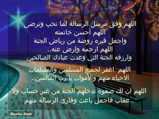 ‫اللهم وفق مرسل الرسالة لما تحب وترضى‬
                ‫اللهم أحسن خاتمته‬
        ‫واجعل قبره روضة من رياض الجنة‬
             ‫اللهم ارحمه وارض عنه..‬
      ‫وارزقه الجنة التي وعدت عبادك الصالحين‬
        ‫اللهم اغفر لجميع المسلمين والمسلمات‬
        ‫الحياء منهم والموات يا رب العالمين..‬
‫اللهم ان لك صفوة تدخلهم الجنة من غير حساب ول‬
    ‫..عقاب فاجعل باعث وقارئ الرسالة منهم‬
‫‪Rasha Badr‬‬
 